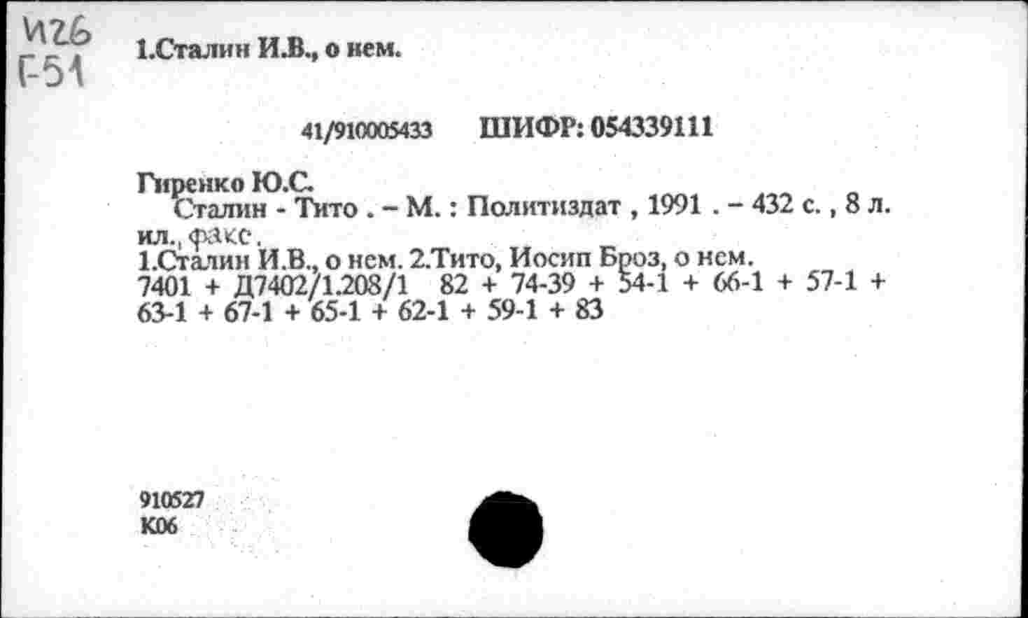 ﻿ЕСталин ИЛ., о нем. 1-01
41/910005433 ШИФР: 054339111
Гиренко Ю.С.
Сталин - Тито . — М.: Политиздат , 1991 . - 432 с., 8 л.
ил., Факс.
ЕСталин И.В., о нем. 2.Тито, Иосип Броз, о нем.
7401 + Д7402/1.208/1 82 + 74-39 + 54-1 + 66-1 + 57-1 +
63-1 + 67-1 + 65-1 + 62-1 + 59-1 + 83
910527 К06